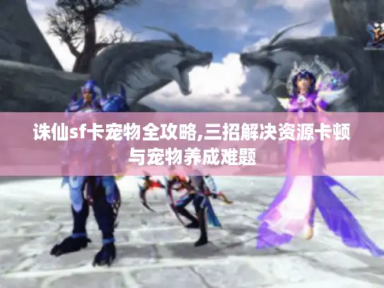 诛仙sf卡宠物全攻略,三招解决资源卡顿与宠物养成难题