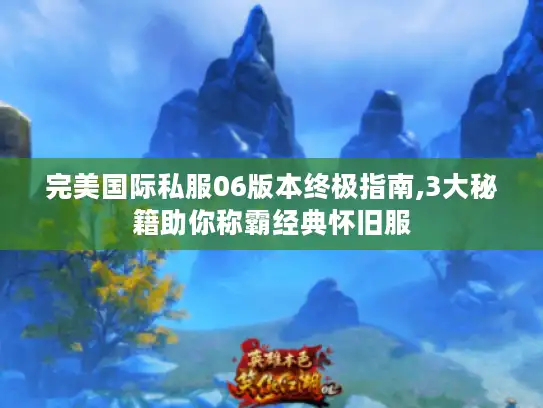 完美国际私服06版本终极指南,3大秘籍助你称霸经典怀旧服