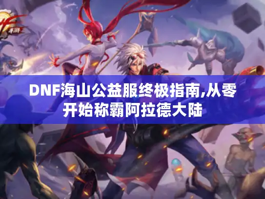 DNF海山公益服终极指南,从零开始称霸阿拉德大陆