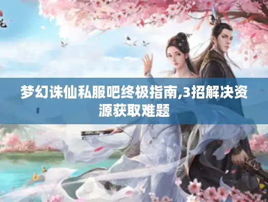 梦幻诛仙私服吧终极指南,3招解决资源获取难题