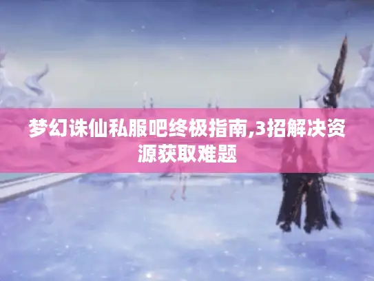 梦幻诛仙私服吧终极指南,3招解决资源获取难题