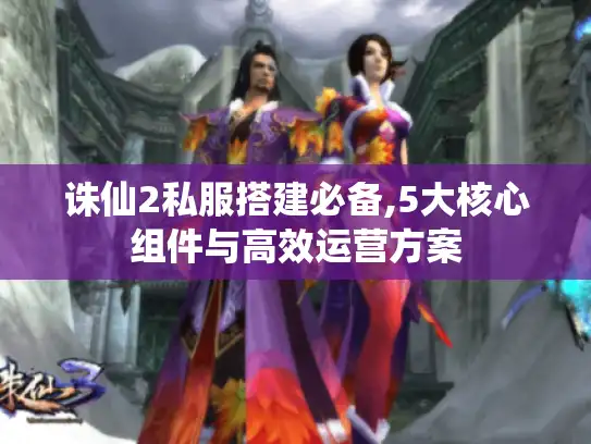 诛仙2私服搭建必备,5大核心组件与高效运营方案 诛仙2私服搭建必备,5大核心组件与高效运营方案