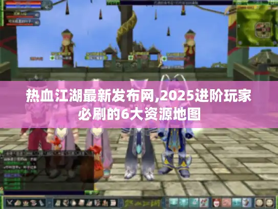 热血江湖最新发布网,2025进阶玩家必刷的6大资源地图