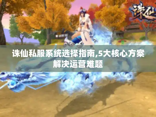 诛仙私服系统选择指南,5大核心方案解决运营难题