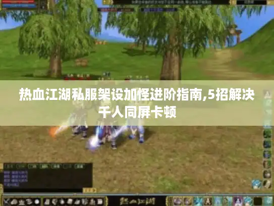 热血江湖私服架设加怪进阶指南,5招解决千人同屏卡顿