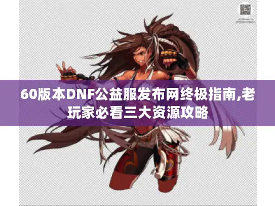 60版本DNF公益服发布网终极指南,老玩家必看三大资源攻略