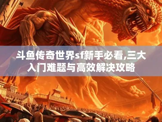 斗鱼传奇世界sf新手必看,三大入门难题与高效解决攻略