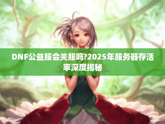 DNF公益服会关服吗?2025年服务器存活率深度揭秘