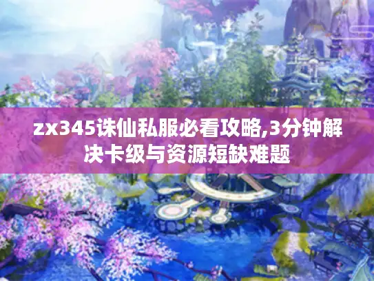 zx345诛仙私服必看攻略,3分钟解决卡级与资源短缺难题
