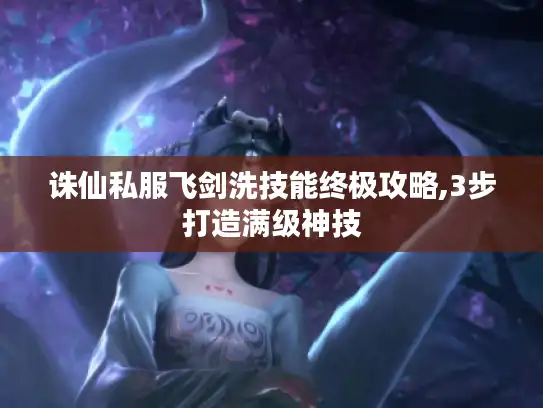 诛仙私服飞剑洗技能终极攻略,3步打造满级神技 诛仙私服飞剑洗技能终极攻略,3步打造满级神技