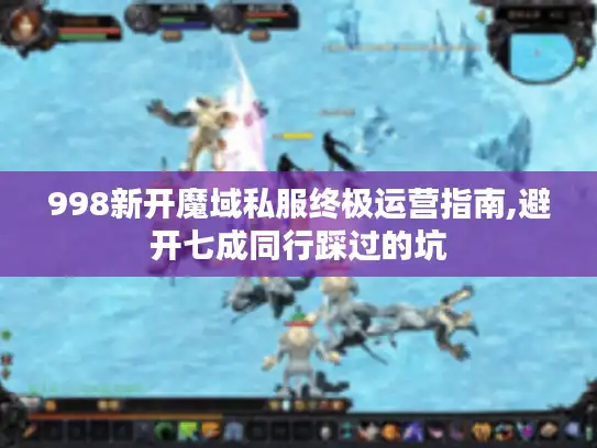 998新开魔域私服终极运营指南,避开七成同行踩过的坑