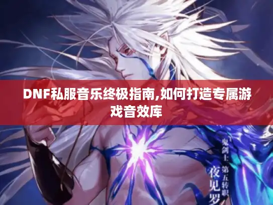 DNF私服音乐终极指南,如何打造专属游戏音效库