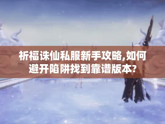 祈福诛仙私服新手攻略,如何避开陷阱找到靠谱版本? 祈福诛仙私服新手攻略,如何避开陷阱找到靠谱版本?