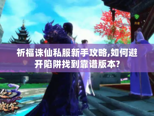 祈福诛仙私服新手攻略,如何避开陷阱找到靠谱版本? 祈福诛仙私服新手攻略,如何避开陷阱找到靠谱版本?