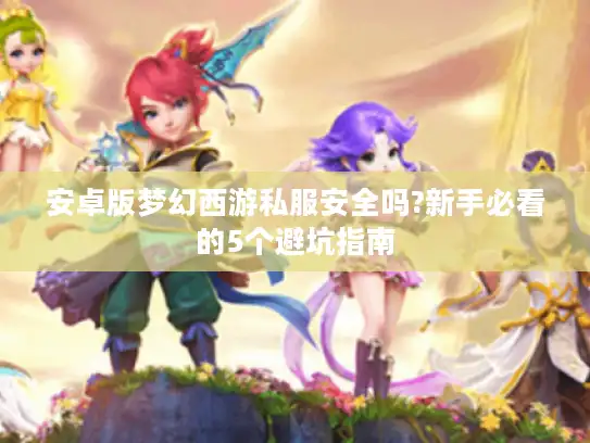 安卓版梦幻西游私服安全吗?新手必看的5个避坑指南