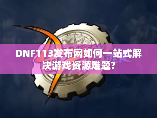 DNF113发布网如何一站式解决游戏资源难题?