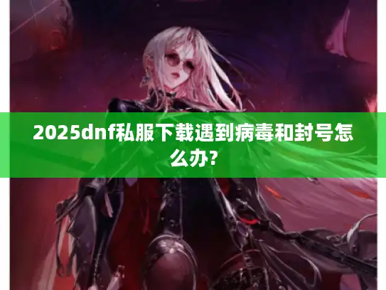 2025dnf私服下载遇到病毒和封号怎么办?