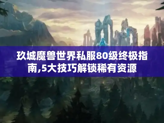 玖城魔兽世界私服80级终极指南,5大技巧解锁稀有资源