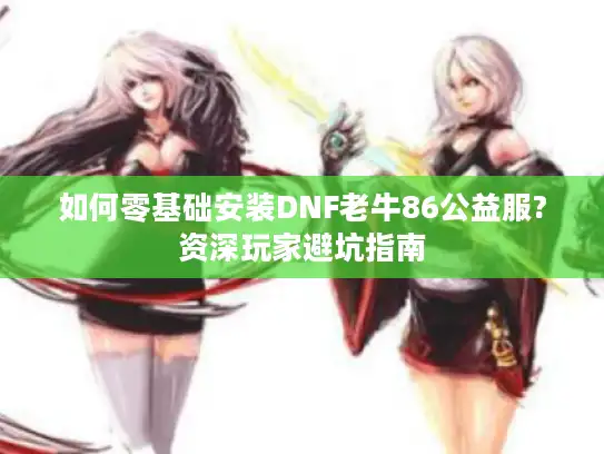 如何零基础安装DNF老牛86公益服?资深玩家避坑指南