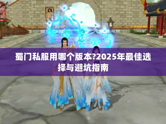 蜀门私服用哪个版本?2025年最佳选择与避坑指南 蜀门私服用哪个版本?2025年最佳选择与避坑指南
