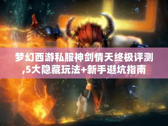 梦幻西游私服神剑情天终极评测,5大隐藏玩法+新手避坑指南