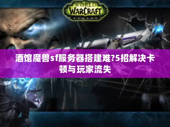酒馆魔兽sf服务器搭建难?5招解决卡顿与玩家流失