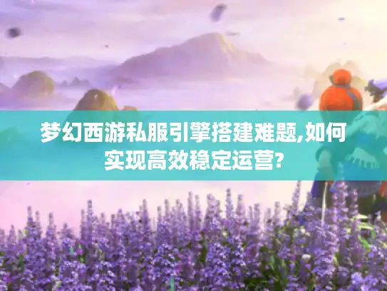 梦幻西游私服引擎搭建难题,如何实现高效稳定运营?