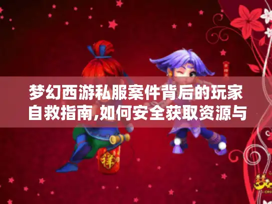梦幻西游私服案件背后的玩家自救指南,如何安全获取资源与避坑