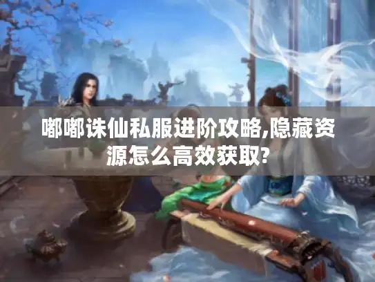 嘟嘟诛仙私服进阶攻略,隐藏资源怎么高效获取? 嘟嘟诛仙私服进阶攻略,隐藏资源怎么高效获取?