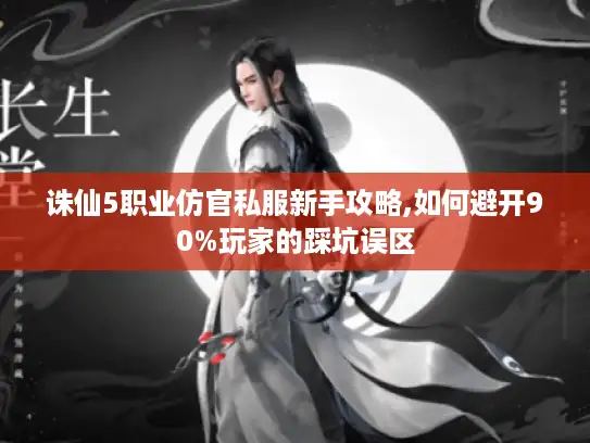 诛仙5职业仿官私服新手攻略,如何避开90%玩家的踩坑误区