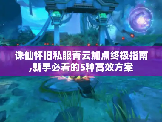 诛仙怀旧私服青云加点终极指南,新手必看的5种高效方案