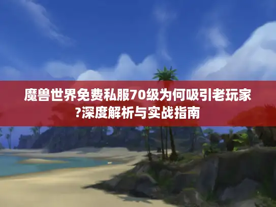 魔兽世界免费私服70级为何吸引老玩家?深度解析与实战指南