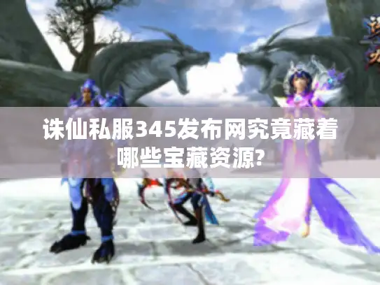 诛仙私服345发布网究竟藏着哪些宝藏资源?