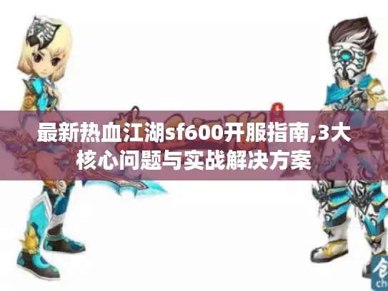 最新热血江湖sf600开服指南,3大核心问题与实战解决方案