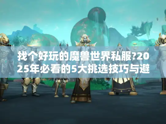 找个好玩的魔兽世界私服?2025年必看的5大挑选技巧与避坑指南