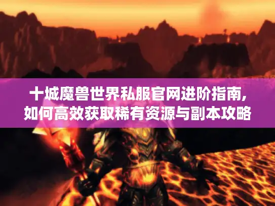 十城魔兽世界私服官网进阶指南,如何高效获取稀有资源与副本攻略 十城魔兽世界私服官网进阶指南,如何高效获取稀有资源与副本攻略