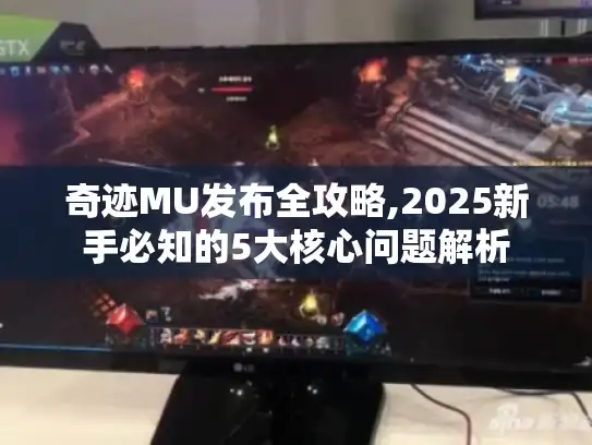 奇迹MU发布全攻略,2025新手必知的5大核心问题解析