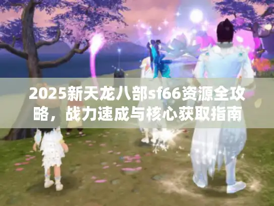 2025新天龙八部sf66资源全攻略,战力速成与核心获取指南 2025新天龙八部sf66资源全攻略,战力速成与核心获取指南