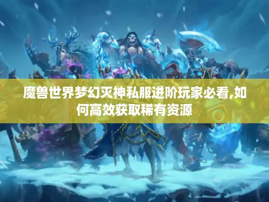 魔兽世界梦幻灭神私服进阶玩家必看,如何高效获取稀有资源