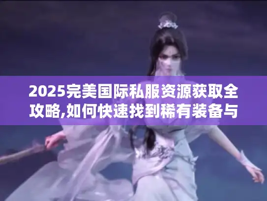 2025完美国际私服资源获取全攻略,如何快速找到稀有装备与隐藏副本?
