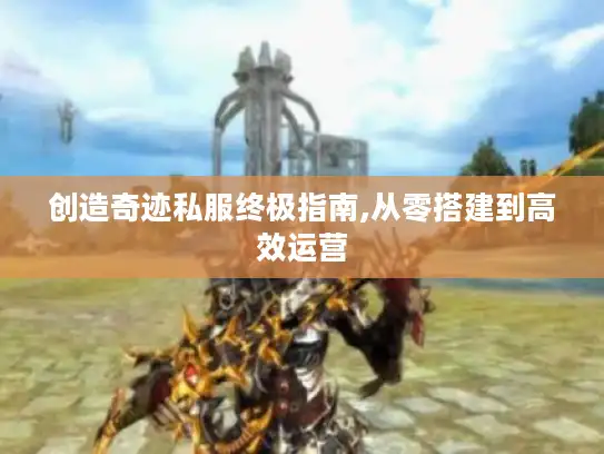 创造奇迹私服终极指南,从零搭建到高效运营