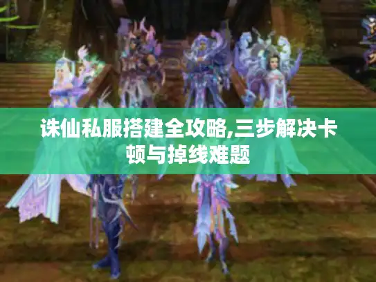 诛仙私服搭建全攻略,三步解决卡顿与掉线难题