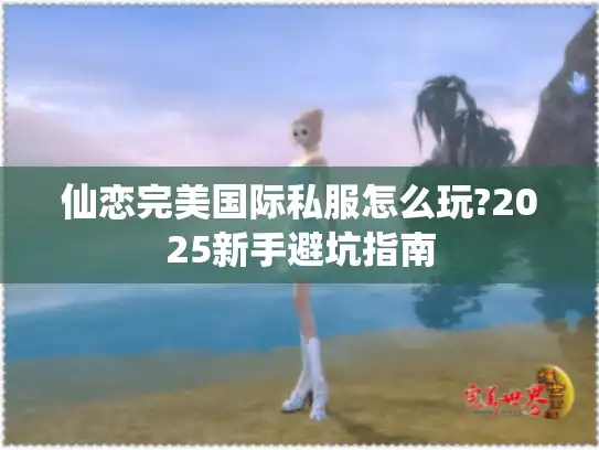 仙恋完美国际私服怎么玩?2025新手避坑指南