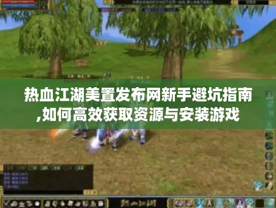 热血江湖美置发布网新手避坑指南,如何高效获取资源与安装游戏