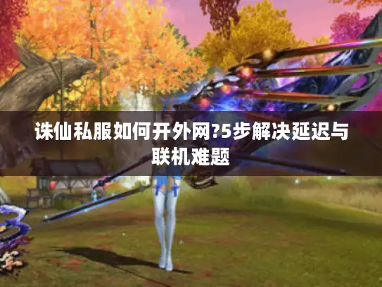 诛仙私服如何开外网?5步解决延迟与联机难题 诛仙私服如何开外网?5步解决延迟与联机难题