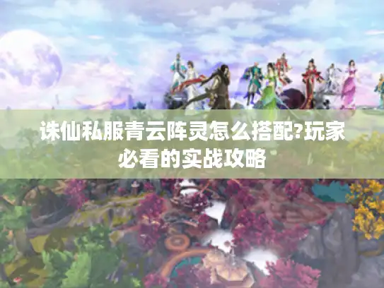 诛仙私服青云阵灵怎么搭配?玩家必看的实战攻略