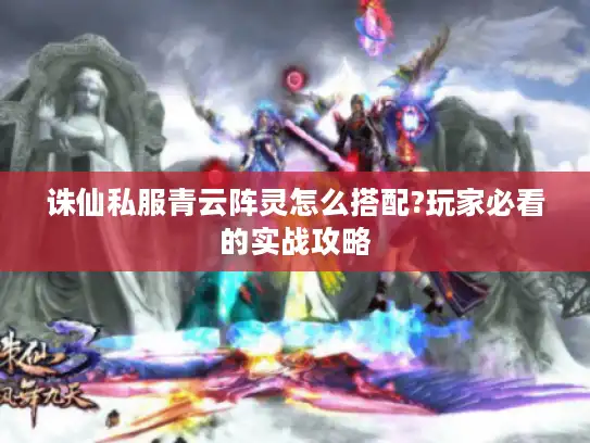 诛仙私服青云阵灵怎么搭配?玩家必看的实战攻略
