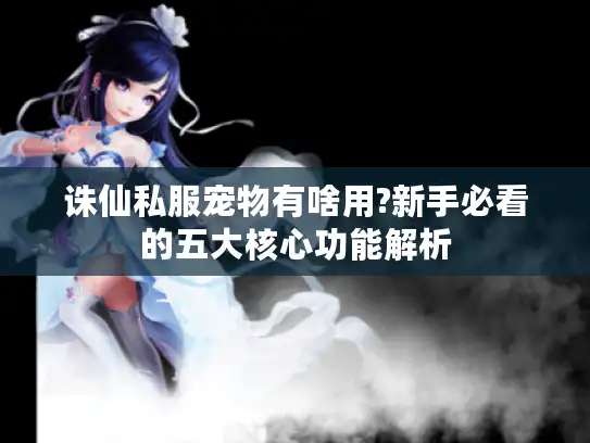 诛仙私服宠物有啥用?新手必看的五大核心功能解析 诛仙私服宠物有啥用?新手必看的五大核心功能解析