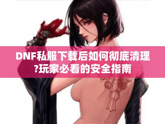 DNF私服下载后如何彻底清理?玩家必看的安全指南