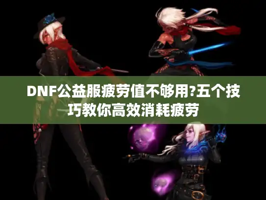 DNF公益服疲劳值不够用?五个技巧教你高效消耗疲劳